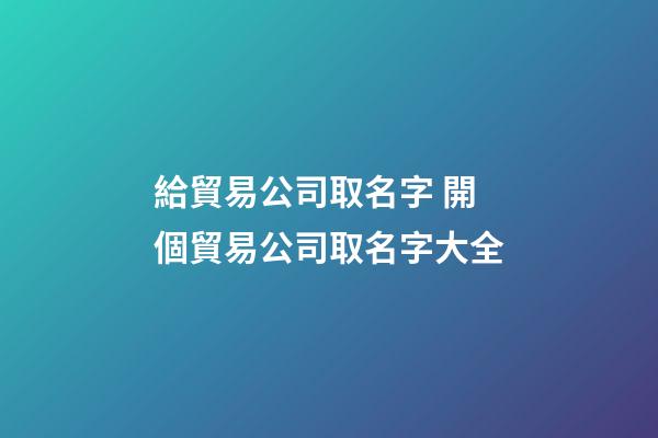 給貿易公司取名字 開個貿易公司取名字大全-第1張-公司起名-玄機派